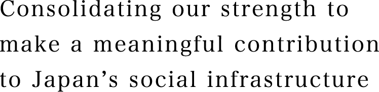 Consolidating our strength to make a meaningful contribution to Japan's social infrastructure