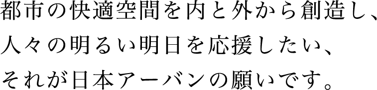 都市の快適空間を内と外から創造し、人々の明るい明日を応援したい、それが日本アーバンの願いです。